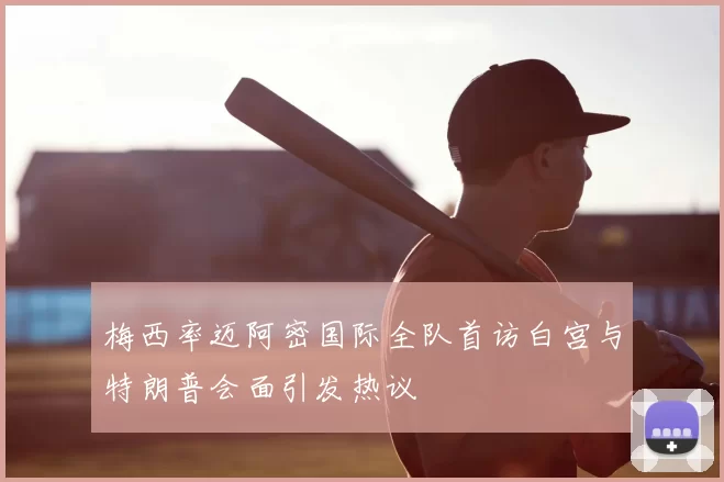 梅西率迈阿密国际全队首访白宫与特朗普会面引发热议