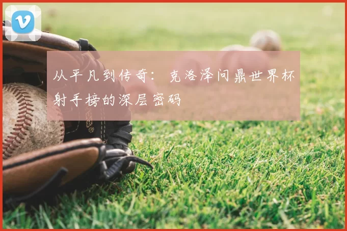 从平凡到传奇:克洛泽问鼎世界杯射手榜的深层密码