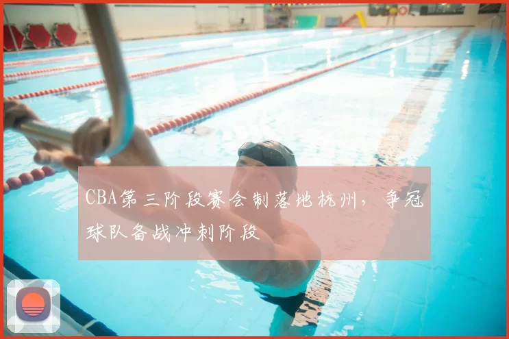 CBA第三阶段赛会制落地杭州,争冠球队备战冲刺阶段