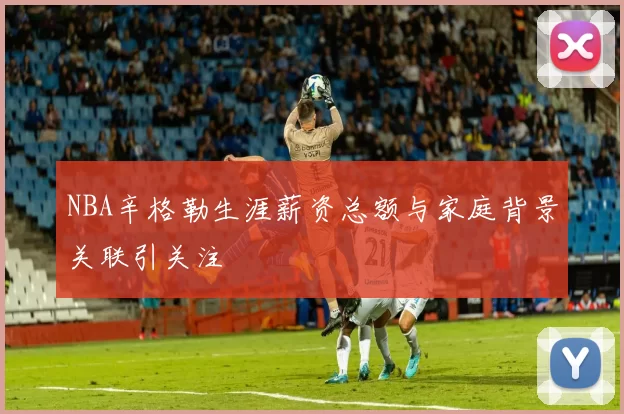 NBA辛格勒生涯薪资总额与家庭背景关联引关注