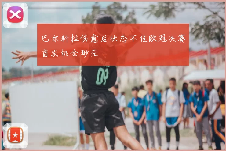巴尔科拉伤愈后状态不佳欧冠决赛首发机会渺茫