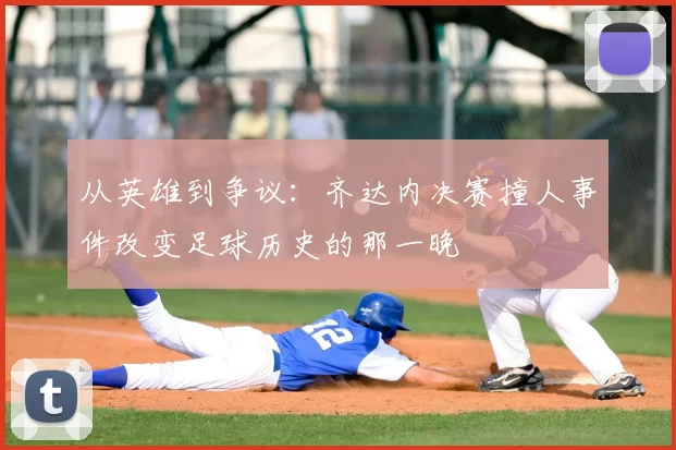 从英雄到争议:齐达内决赛撞人事件改变足球历史的那一晚