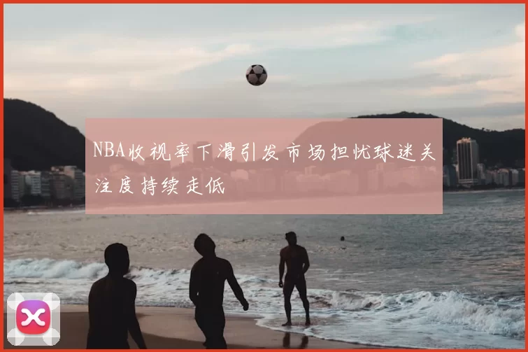 NBA收视率下滑引发市场担忧球迷关注度持续走低