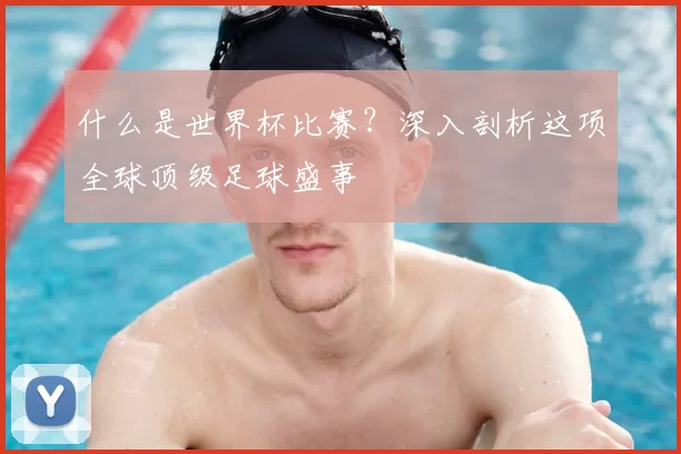 什么是世界杯比赛?深入剖析这项全球顶级足球盛事