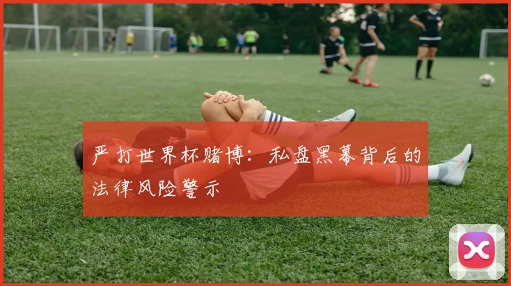 严打世界杯赌博:私盘黑幕背后的法律风险警示