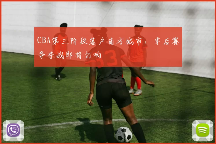 CBA第三阶段落户南方城市,季后赛争夺战即将打响