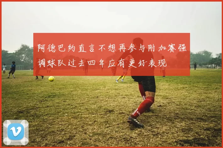 阿德巴约直言不想再参与附加赛强调球队过去四年应有更好表现
