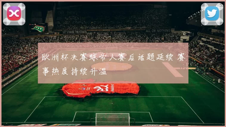 欧洲杯决赛球帝人赛后话题延续 赛事热度持续升温