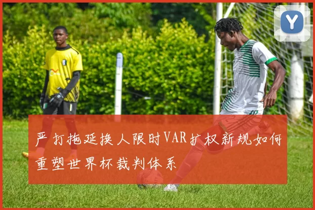 严打拖延换人限时VAR扩权新规如何重塑世界杯裁判体系