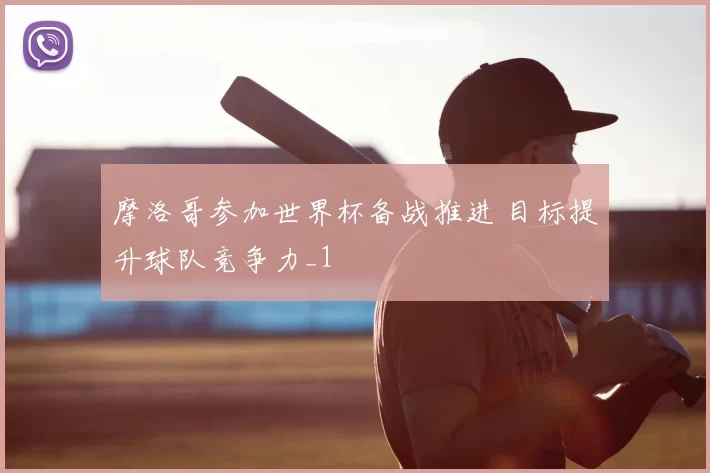 摩洛哥参加世界杯备战推进 目标提升球队竞争力_1
