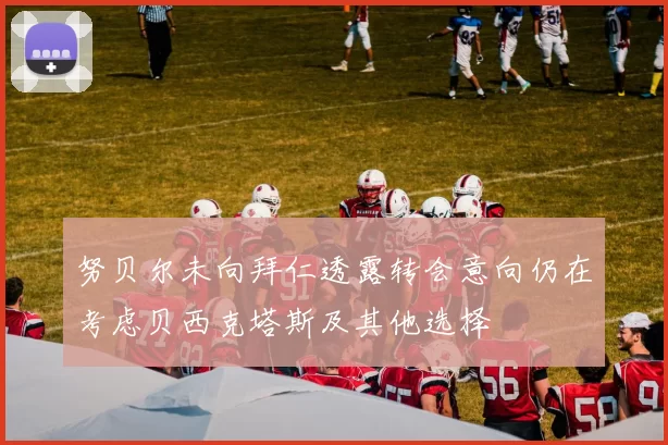 努贝尔未向拜仁透露转会意向仍在考虑贝西克塔斯及其他选择