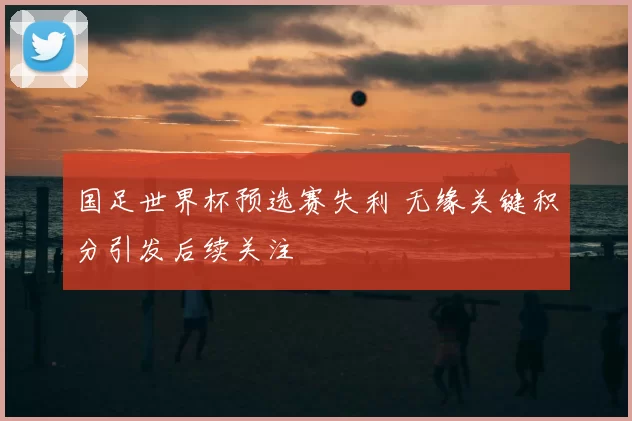 国足世界杯预选赛失利 无缘关键积分引发后续关注