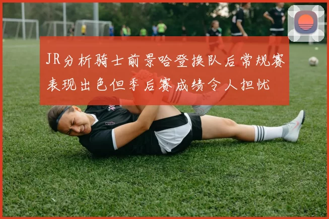 JR分析骑士前景哈登换队后常规赛表现出色但季后赛成绩令人担忧