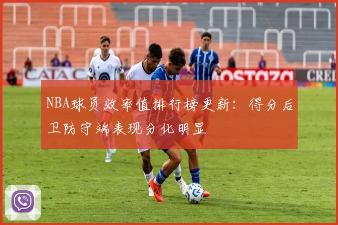 NBA球员效率值排行榜更新:得分后卫防守端表现分化明显