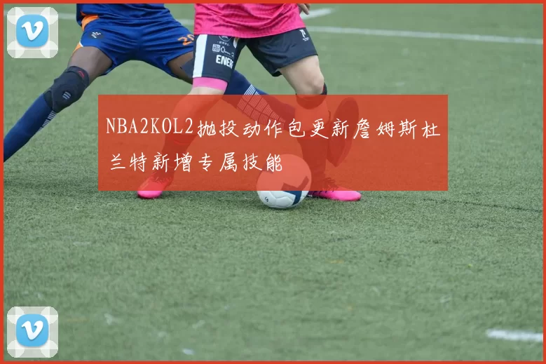 NBA2KOL2抛投动作包更新詹姆斯杜兰特新增专属技能