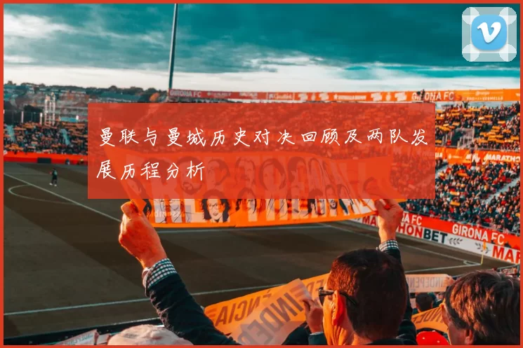 曼联与曼城历史对决回顾及两队发展历程分析