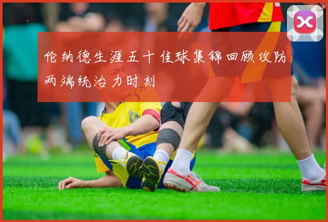 伦纳德生涯五十佳球集锦回顾攻防两端统治力时刻
