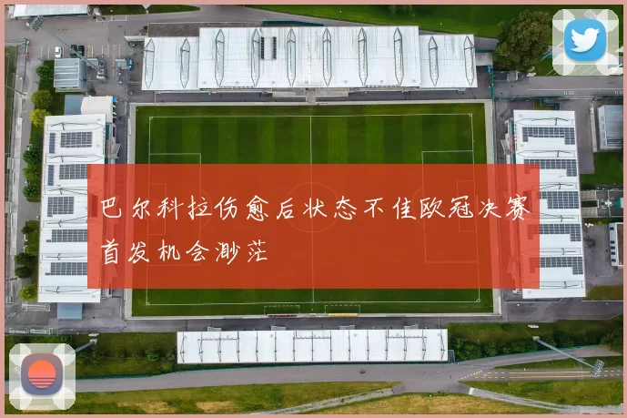 巴尔科拉伤愈后状态不佳欧冠决赛首发机会渺茫