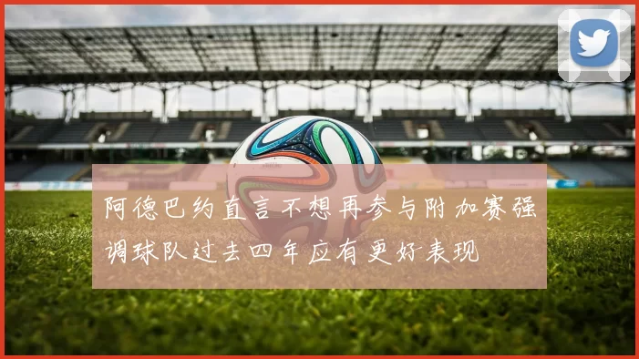 阿德巴约直言不想再参与附加赛强调球队过去四年应有更好表现