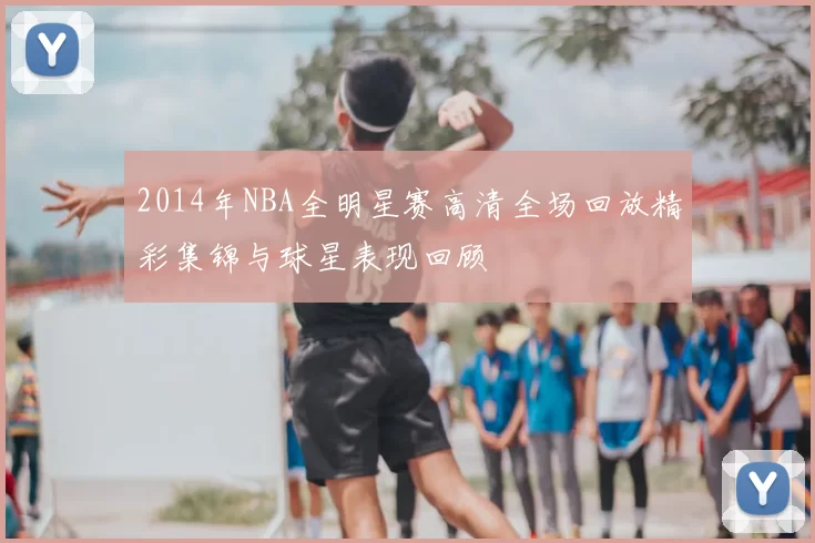 2014年NBA全明星赛高清全场回放精彩集锦与球星表现回顾