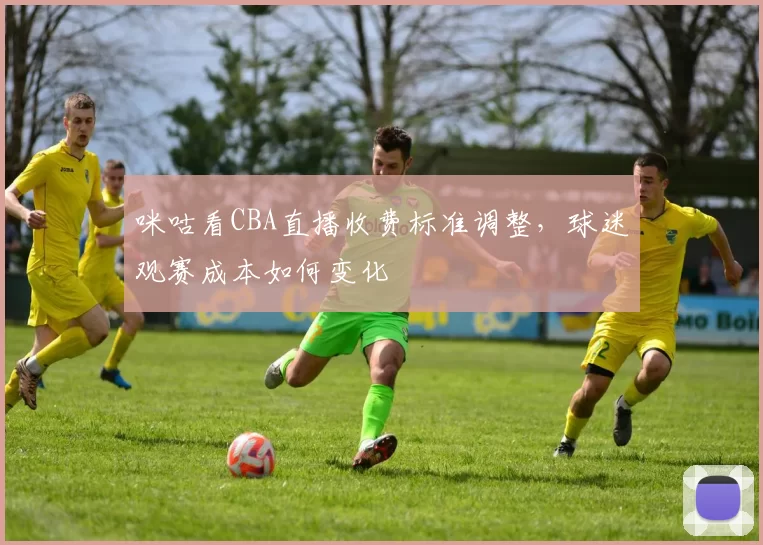 咪咕看CBA直播收费标准调整，球迷观赛成本如何变化