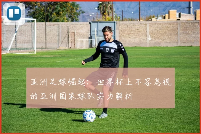 亚洲足球崛起：世界杯上不容忽视的亚洲国家球队实力解析