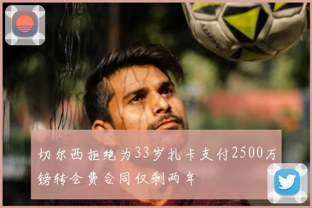 切尔西拒绝为33岁扎卡支付2500万镑转会费合同仅剩两年