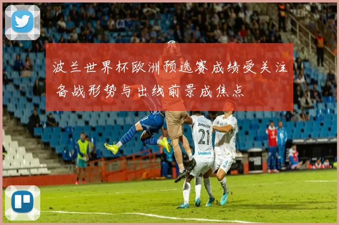 波兰世界杯欧洲预选赛成绩受关注 备战形势与出线前景成焦点