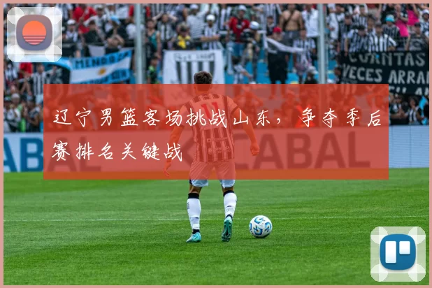 辽宁男篮客场挑战山东，争夺季后赛排名关键战