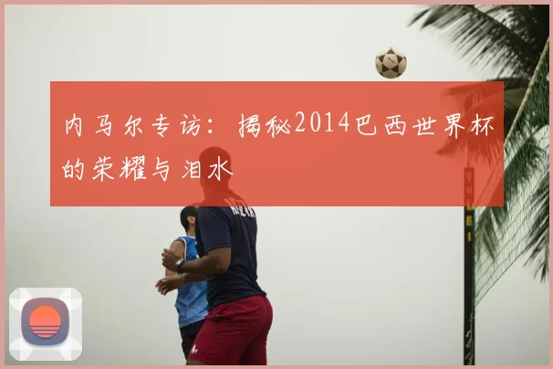 内马尔专访:揭秘2014巴西世界杯的荣耀与泪水