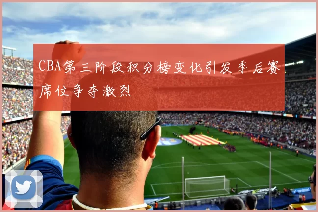 CBA第三阶段积分榜变化引发季后赛席位争夺激烈