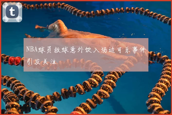 NBA球员救球意外饮入场边可乐事件引发关注