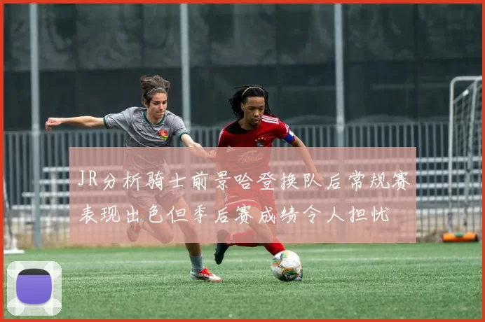 JR分析骑士前景哈登换队后常规赛表现出色但季后赛成绩令人担忧