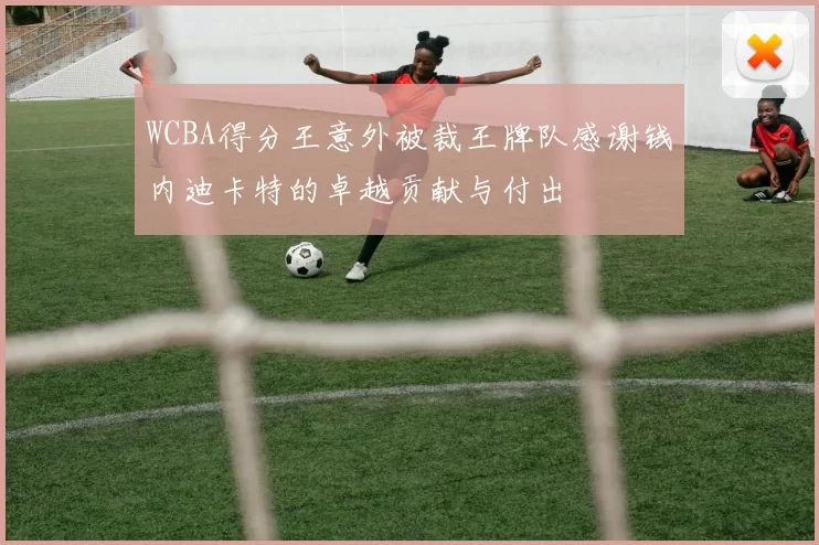 WCBA得分王意外被裁王牌队感谢钱内迪卡特的卓越贡献与付出