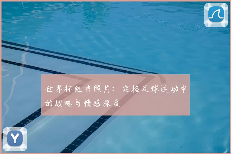 世界杯经典照片:定格足球运动中的战略与情感深度