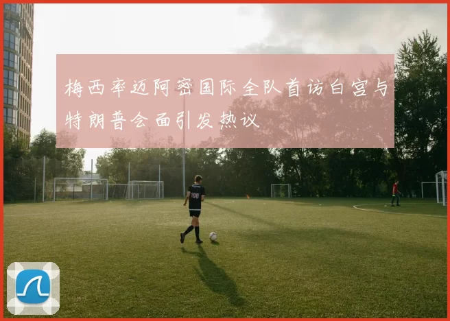 梅西率迈阿密国际全队首访白宫与特朗普会面引发热议