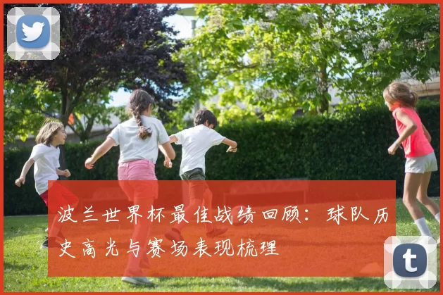 波兰世界杯最佳战绩回顾:球队历史高光与赛场表现梳理
