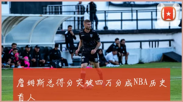 詹姆斯总得分突破四万分成NBA历史首人