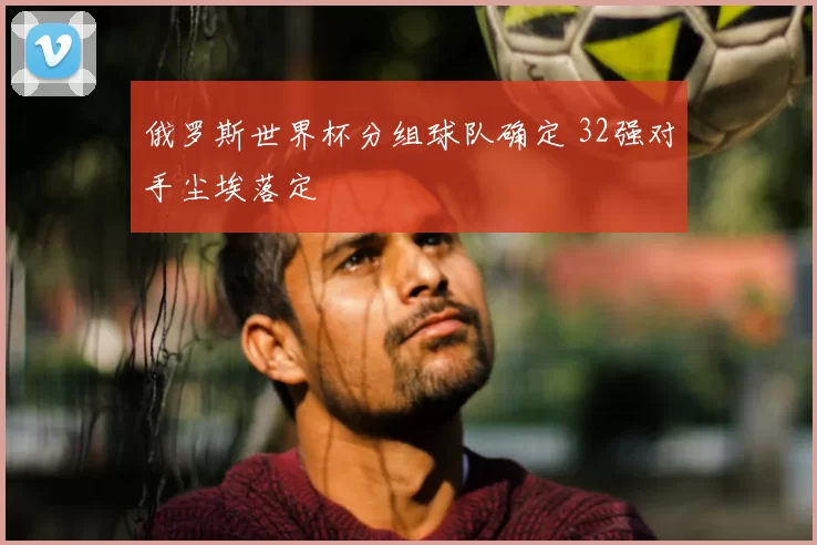 俄罗斯世界杯分组球队确定 32强对手尘埃落定