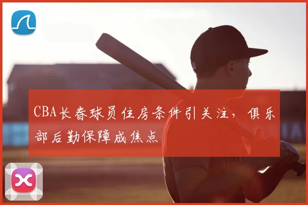 CBA长春球员住房条件引关注,俱乐部后勤保障成焦点