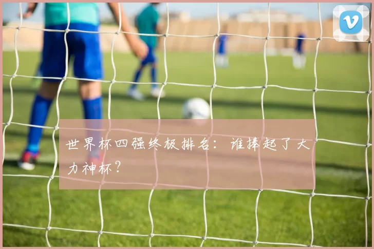 世界杯四强终极排名:谁捧起了大力神杯?