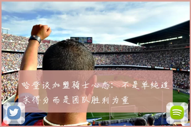 哈登谈加盟骑士心态：不是单纯追求得分而是团队胜利为重