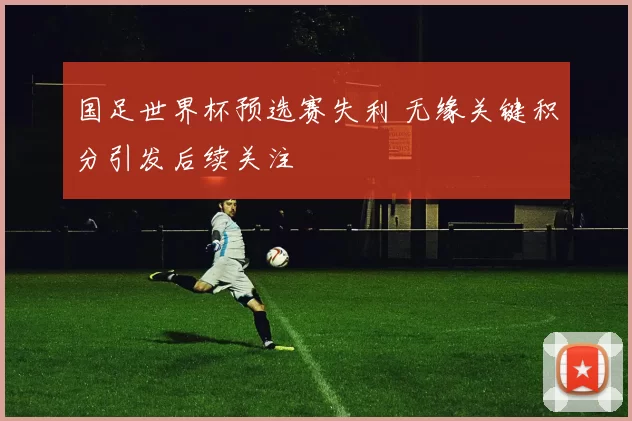 国足世界杯预选赛失利 无缘关键积分引发后续关注