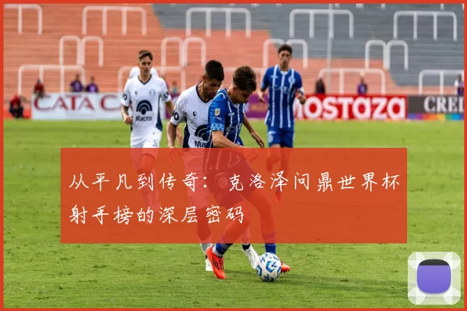 从平凡到传奇:克洛泽问鼎世界杯射手榜的深层密码