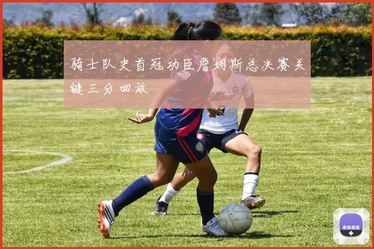 骑士队史首冠功臣詹姆斯总决赛关键三分回放