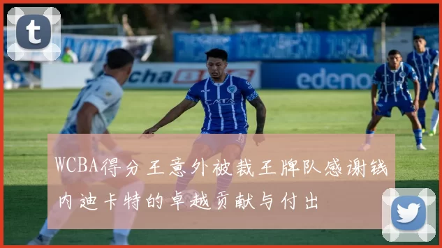 WCBA得分王意外被裁王牌队感谢钱内迪卡特的卓越贡献与付出