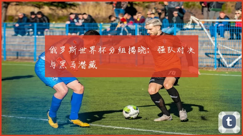 俄罗斯世界杯分组揭晓:强队对决与黑马潜藏