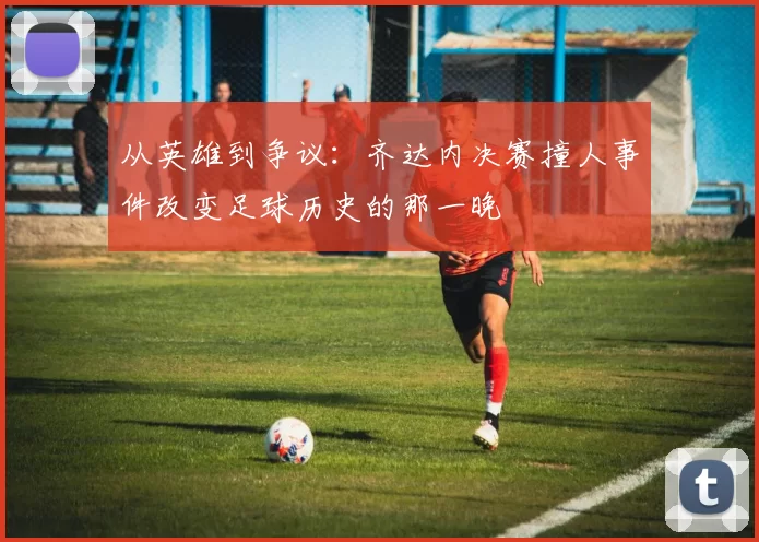 从英雄到争议：齐达内决赛撞人事件改变足球历史的那一晚