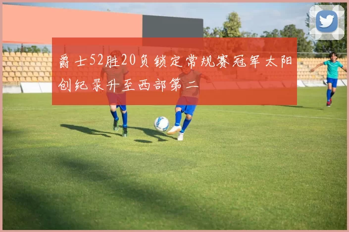 爵士52胜20负锁定常规赛冠军太阳创纪录升至西部第二