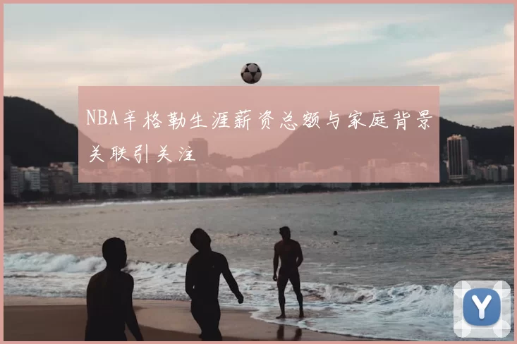 NBA辛格勒生涯薪资总额与家庭背景关联引关注
